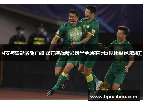 国安与鲁能激战正酣 双方鏖战精彩纷呈全场拼搏展现顶级足球魅力