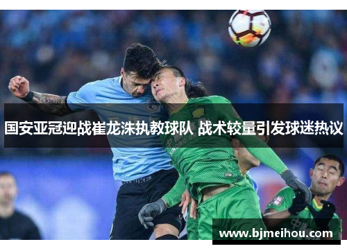 国安亚冠迎战崔龙洙执教球队 战术较量引发球迷热议
